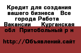 Кредит для создания вашего бизнеса - Все города Работа » Вакансии   . Курганская обл.,Притобольный р-н